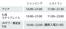 アピア ショッピング10:00～21:00 レストラン10:00～22:00 札幌ステラプレイス ショッピング10:00～21:00 レストラン10:00～22:00 JRタワー展望室T38 ショッピング10:00～21:00 レストラン10:00～22:00