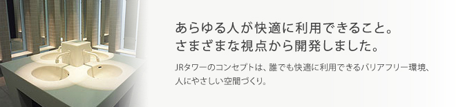 あらゆる人が快適に利用できること。さまざまな視点から開発しました。JRタワーのコンセプトは、誰でも快適に利用できるバリアフリー環境、人にやさしい空間づくり。