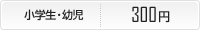 小学生・幼児300円