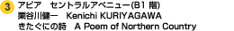 アピア　セントラルアベニュー（B1階） 栗谷川健一　Kenichi KURIYAGAWA　きたぐにの詩　A Poem OF Northern Country