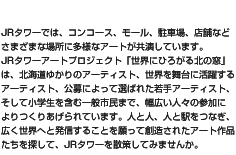 JRタワーでは、コンコース、モール、駐車場、店舗などさまざまな場所に多様なアートが共演しています。JRタワーアートプロジェクト「世界にひろがる北の窓」は、北海道ゆかりのアーティスト、世界を舞台に活躍するアーティスト、公募によって選ばれた若手アーティスト、そして小学生を含む一般市民まで、幅広い人々の参加によりつくりあげられています。人と人、人と駅をつなぎ、広く世界へと発信することを願って創造されたアート作品たちを探して、JRタワーを散策してみませんか。